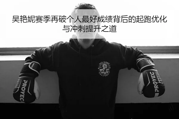 吴艳妮赛季再破个人最好成绩背后的起跑优化与冲刺提升之道