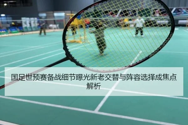 国足世预赛备战细节曝光新老交替与阵容选择成焦点解析