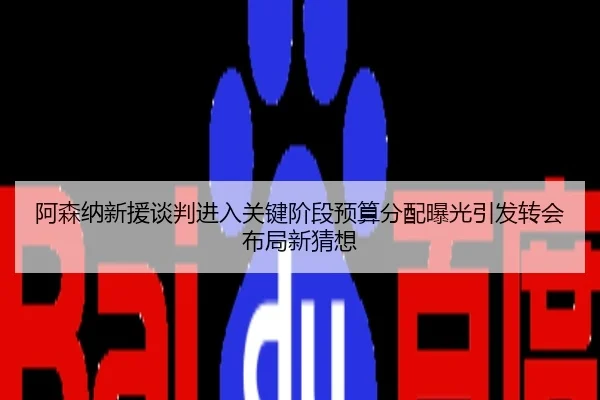 阿森纳新援谈判进入关键阶段预算分配曝光引发转会布局新猜想