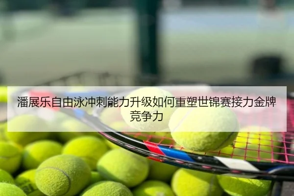潘展乐自由泳冲刺能力升级如何重塑世锦赛接力金牌竞争力