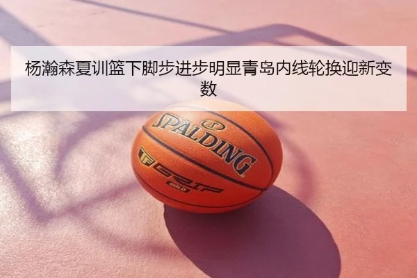 杨瀚森夏训篮下脚步进步明显青岛内线轮换迎新变数