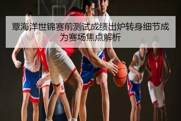 覃海洋世锦赛前测试成绩出炉转身细节成为赛场焦点解析