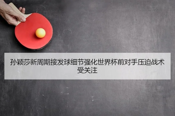 孙颖莎新周期接发球细节强化世界杯前对手压迫战术受关注
