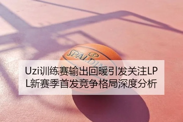 Uzi训练赛输出回暖引发关注LPL新赛季首发竞争格局深度分析