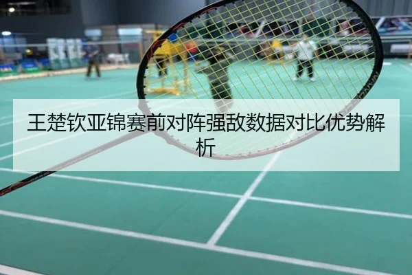 王楚钦亚锦赛前对阵强敌数据对比优势解析