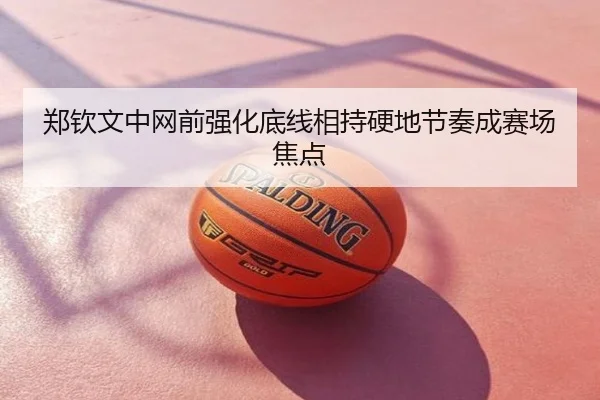 郑钦文中网前强化底线相持硬地节奏成赛场焦点